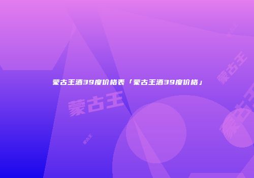 蒙古王酒39度价格表「蒙古王酒39度价格」