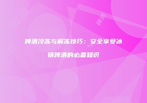 啤酒冷冻与解冻技巧：安全享受冰镇啤酒的必备知识