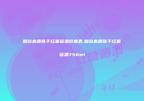 烟台赤霞珠干红葡萄酒价格表,烟台赤霞珠干红葡萄酒750ml