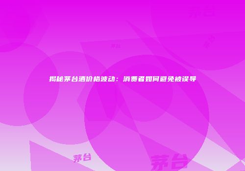 揭秘茅台酒价格波动：消费者如何避免被误导