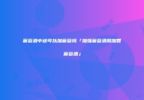 葡萄酒中途可以加葡萄吗「加强葡萄酒和加香葡萄酒」