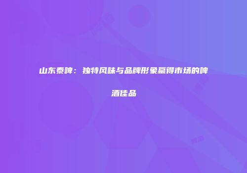 山东泰啤：独特风味与品牌形象赢得市场的啤酒佳品