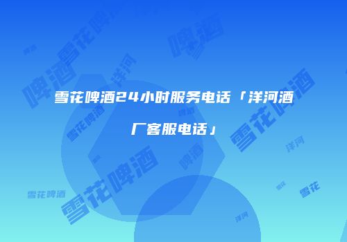 雪花啤酒24小时服务电话「洋河酒厂客服电话」