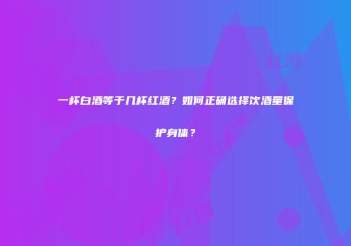 一杯白酒等于几杯红酒？如何正确选择饮酒量保护身体？