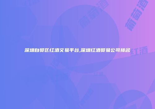 深圳自贸区红酒交易平台,深圳红酒贸易公司排名