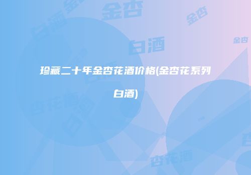 珍藏二十年金杏花酒价格(金杏花系列白酒)