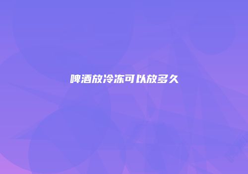 啤酒放冷冻可以放多久