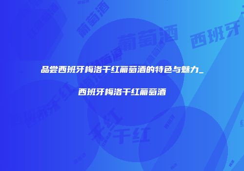品尝西班牙梅洛干红葡萄酒的特色与魅力_西班牙梅洛干红葡萄酒