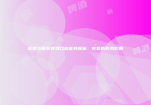 听装与瓶装啤酒口感差异探析：包装的微妙影响