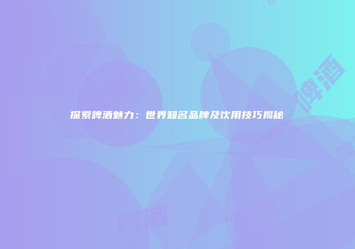 探索啤酒魅力：世界知名品牌及饮用技巧揭秘