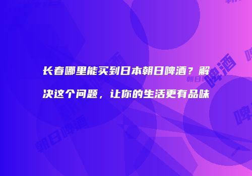 长春哪里能买到日本朝日啤酒？解决这个问题，让你的生活更有品味