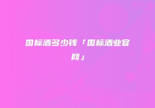 国标酒多少钱「国标酒业官网」