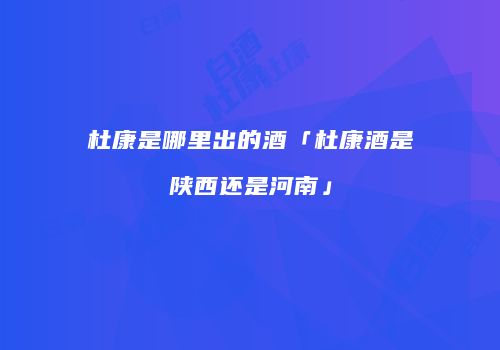 杜康是哪里出的酒「杜康酒是陕西还是河南」