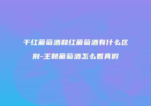 干红葡萄酒和红葡萄酒有什么区别-王朝葡萄酒怎么看真假