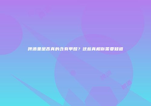 啤酒里是否真的含有甲醛？这些真相你需要知道