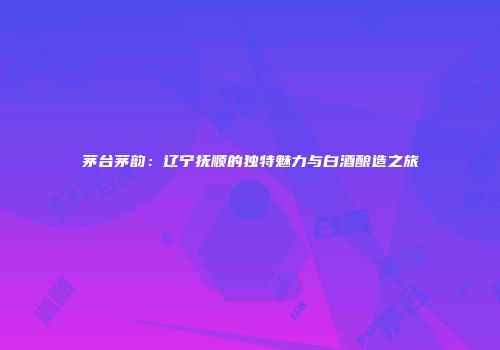 茅台茅韵：辽宁抚顺的独特魅力与白酒酿造之旅