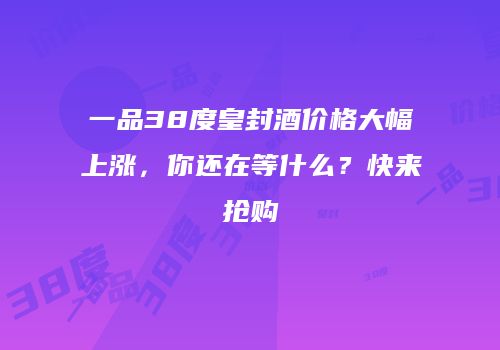 一品38度皇封酒价格大幅上涨，你还在等什么？快来抢购