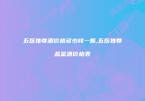 五岳独尊酒价格多少钱一瓶,五岳独尊品鉴酒价格表