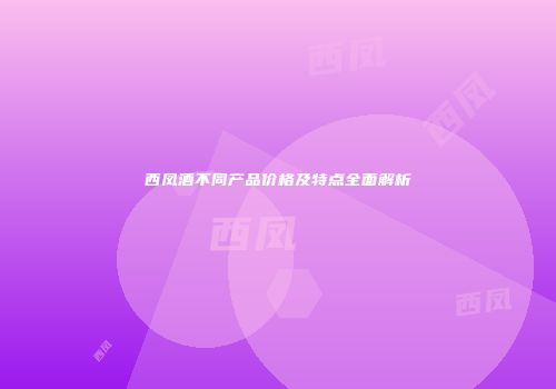 西凤酒不同产品价格及特点全面解析