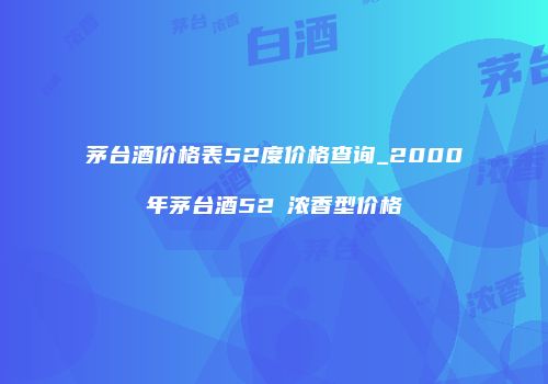茅台酒价格表52度价格查询_2000年茅台酒52℃浓香型价格