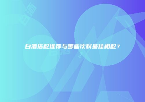 白酒搭配推荐与哪些饮料最佳相配？