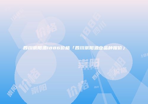 四川崇阳酒1886价格「四川崇阳酒业品种报价」