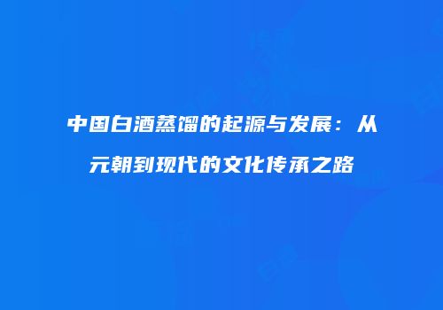 中国白酒蒸馏的起源与发展：从元朝到现代的文化传承之路