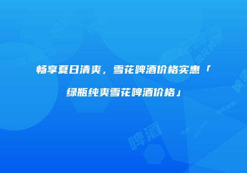 畅享夏日清爽，雪花啤酒价格实惠「绿瓶纯爽雪花啤酒价格」