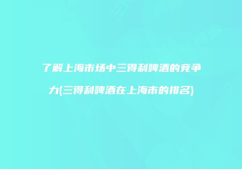 了解上海市场中三得利啤酒的竞争力(三得利啤酒在上海市的排名)