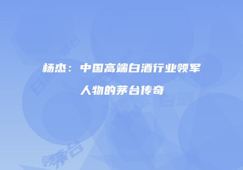 杨杰：中国高端白酒行业领军人物的茅台传奇