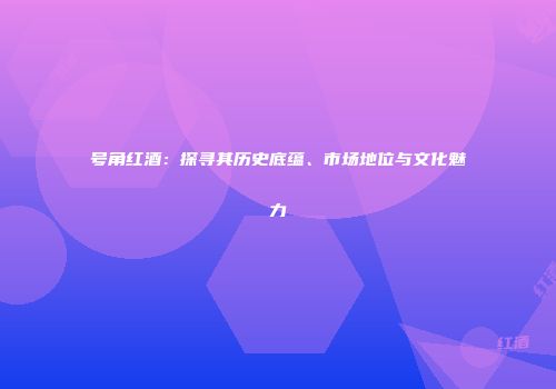 号角红酒：探寻其历史底蕴、市场地位与文化魅力