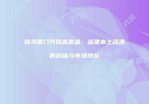 探寻厦门丹凤高粱酒：福建本土名酒的韵味与市场地位