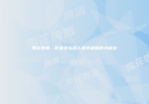 雪花啤酒，原来这么多人都不知道的小秘密