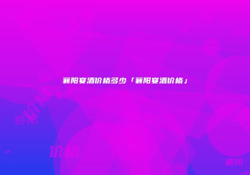 襄阳宴酒价格多少「襄阳宴酒价格」