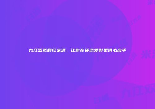 九江双蒸和红米酒，让你在谈恋爱时更得心应手