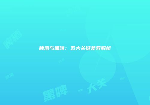 啤酒与黑啤：五大关键差异解析