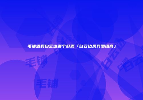毛铺酒和白云边哪个好喝「白云边系列酒招商」