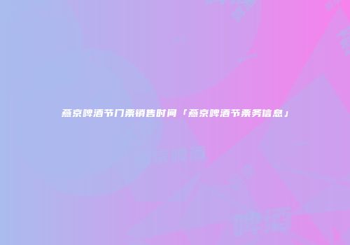 燕京啤酒节门票销售时间「燕京啤酒节票务信息」
