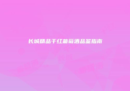 长城精品干红葡萄酒品鉴指南