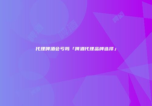 代理啤酒会亏吗「啤酒代理品牌选择」