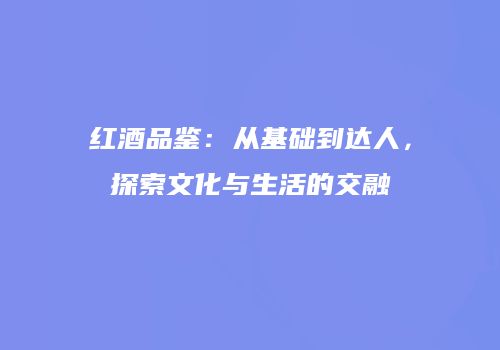 红酒品鉴：从基础到达人，探索文化与生活的交融