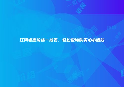 辽河老窖价格一览表，轻松查询购买心水酒款