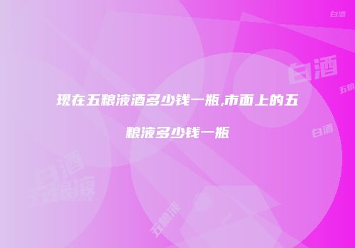 现在五粮液酒多少钱一瓶,市面上的五粮液多少钱一瓶