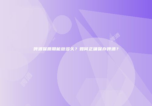 啤酒保质期能放多久？如何正确保存啤酒？