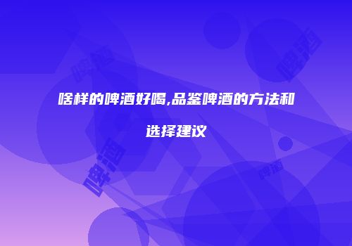 啥样的啤酒好喝,品鉴啤酒的方法和选择建议