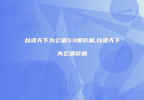 台湾天下为公酒53度价格,台湾天下为公酒价格