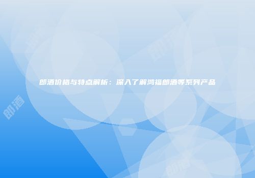 郎酒价格与特点解析：深入了解鸿福郎酒等系列产品
