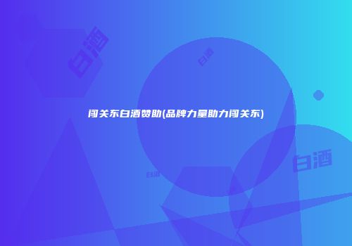 闯关东白酒赞助(品牌力量助力闯关东)