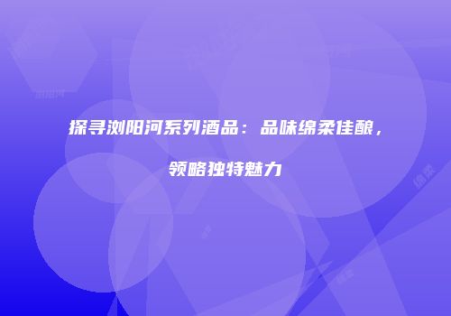 探寻浏阳河系列酒品：品味绵柔佳酿，领略独特魅力
