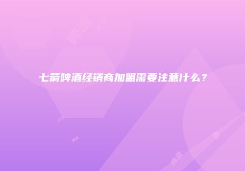 七箭啤酒经销商加盟需要注意什么？